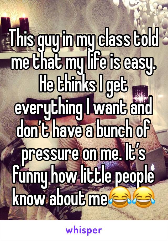 This guy in my class told me that my life is easy. He thinks I get everything I want and don’t have a bunch of pressure on me. It’s funny how little people know about me😂😂