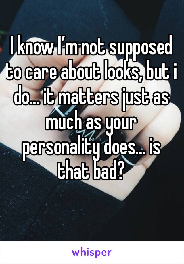 I know I’m not supposed to care about looks, but i do... it matters just as much as your personality does... is that bad?