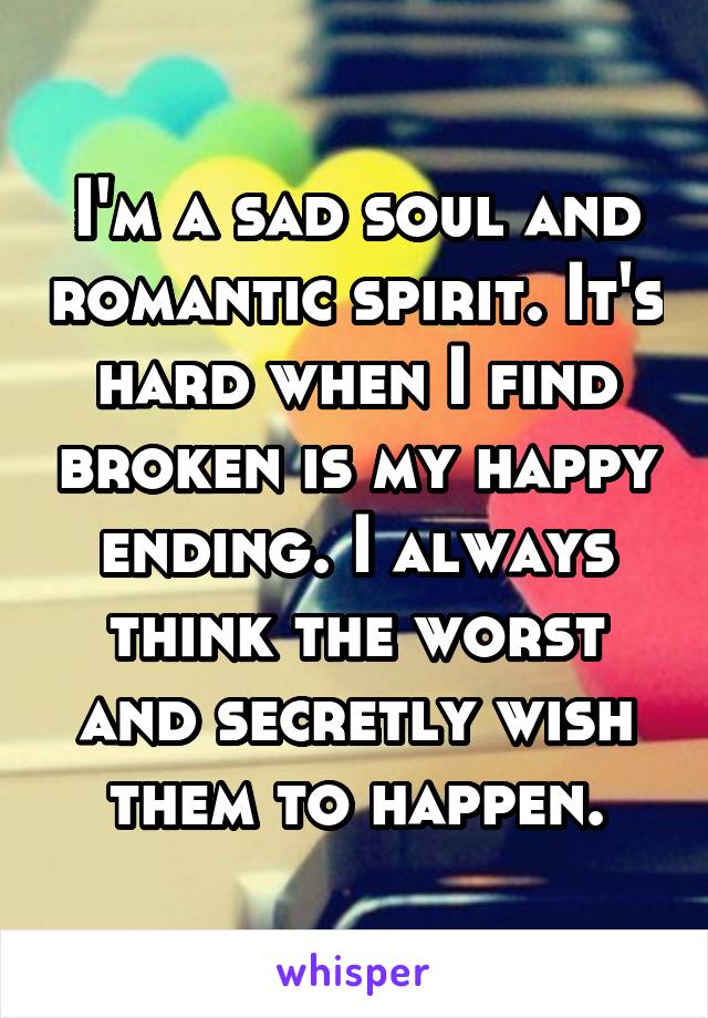 I'm a sad soul and romantic spirit. It's hard when I find broken is my happy ending. I always think the worst and secretly wish them to happen.