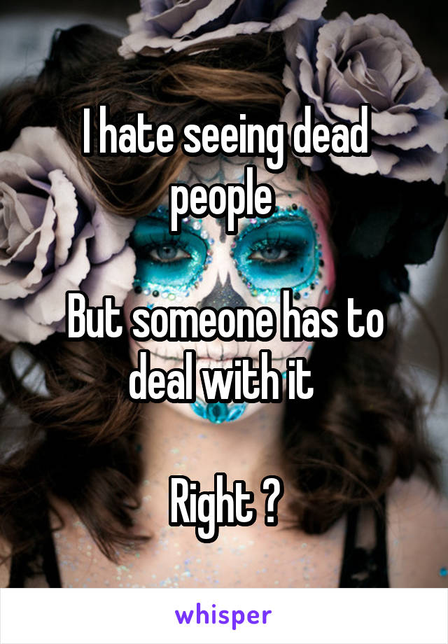I hate seeing dead people 

But someone has to deal with it 
 
Right ?
