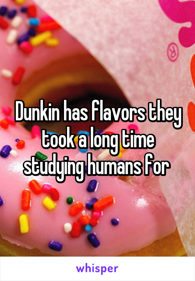 Dunkin has flavors they took a long time studying humans for 