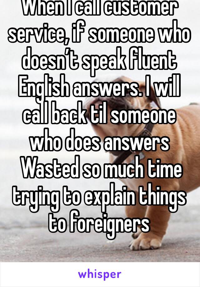 When I call customer service, if someone who doesn’t speak fluent English answers. I will call back til someone who does answers
 Wasted so much time trying to explain things to foreigners 
