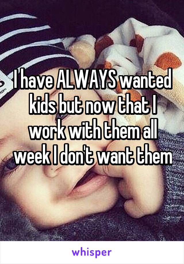 I have ALWAYS wanted kids but now that I work with them all week I don't want them 