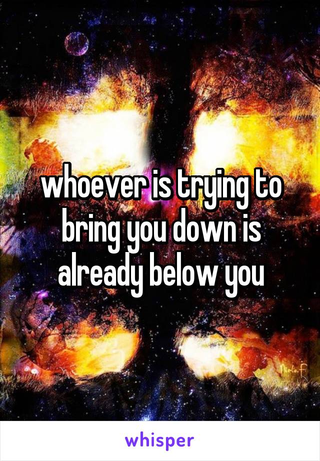 whoever is trying to bring you down is already below you