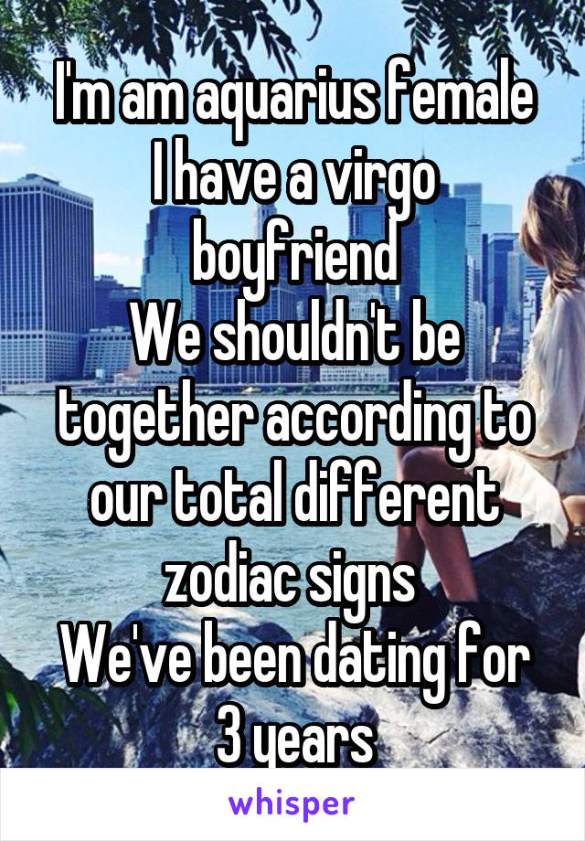 I'm am aquarius female
I have a virgo boyfriend
We shouldn't be together according to our total different zodiac signs 
We've been dating for 3 years