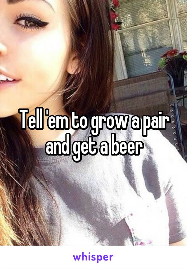 Tell 'em to grow a pair and get a beer