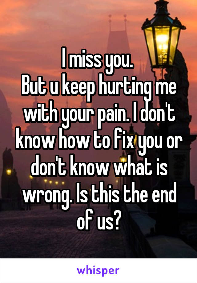 I miss you. 
But u keep hurting me with your pain. I don't know how to fix you or don't know what is wrong. Is this the end of us?