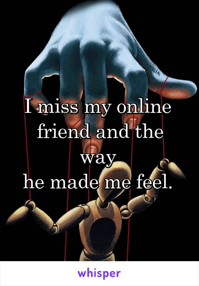 I miss my online 
friend and the way 
he made me feel. 