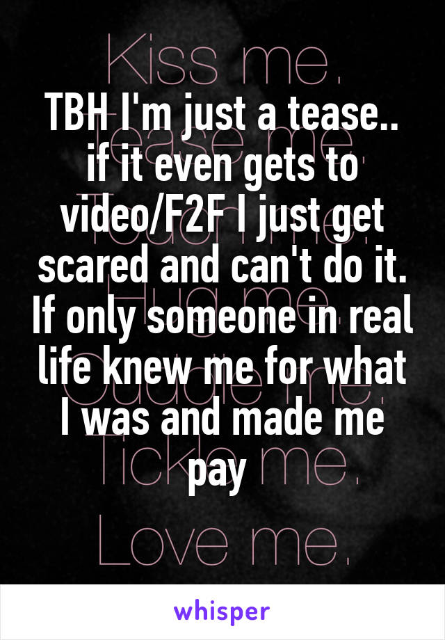 TBH I'm just a tease.. if it even gets to video/F2F I just get scared and can't do it. If only someone in real life knew me for what I was and made me pay 
