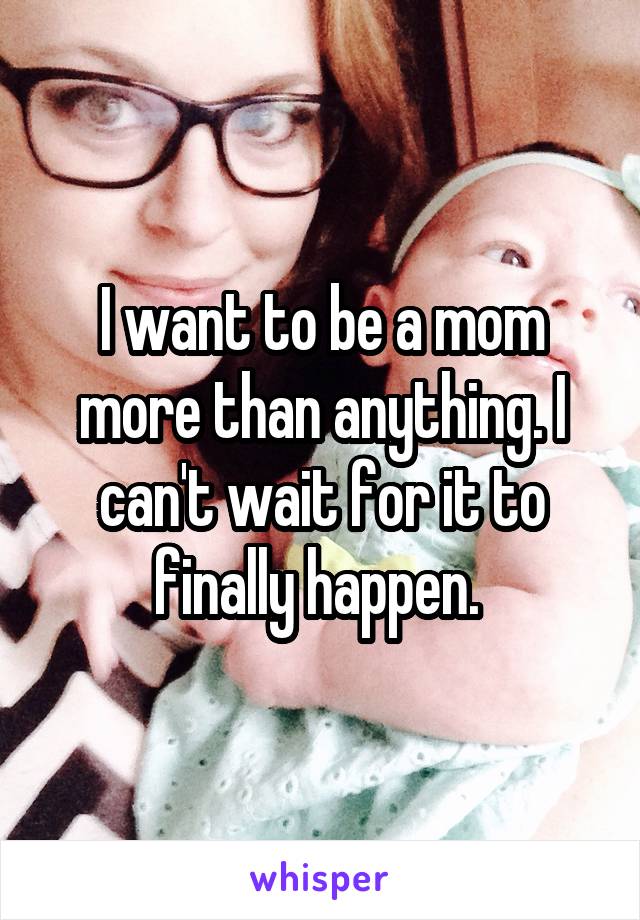 I want to be a mom more than anything. I can't wait for it to finally happen. 