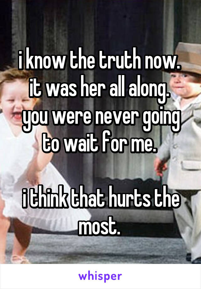 i know the truth now. 
it was her all along. 
you were never going to wait for me. 

i think that hurts the most. 
