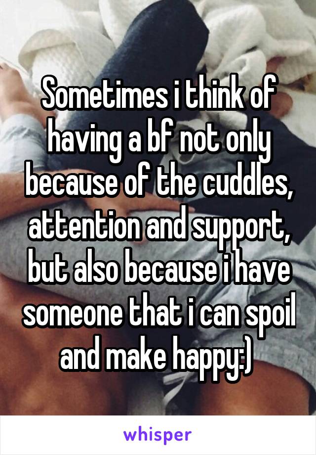 Sometimes i think of having a bf not only because of the cuddles, attention and support, but also because i have someone that i can spoil and make happy:) 