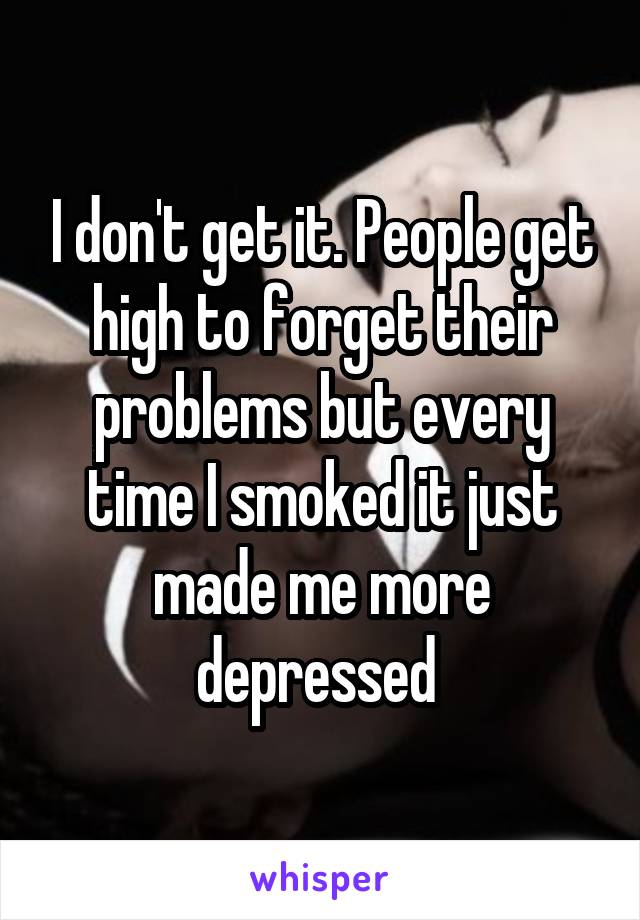 I don't get it. People get high to forget their problems but every time I smoked it just made me more depressed 