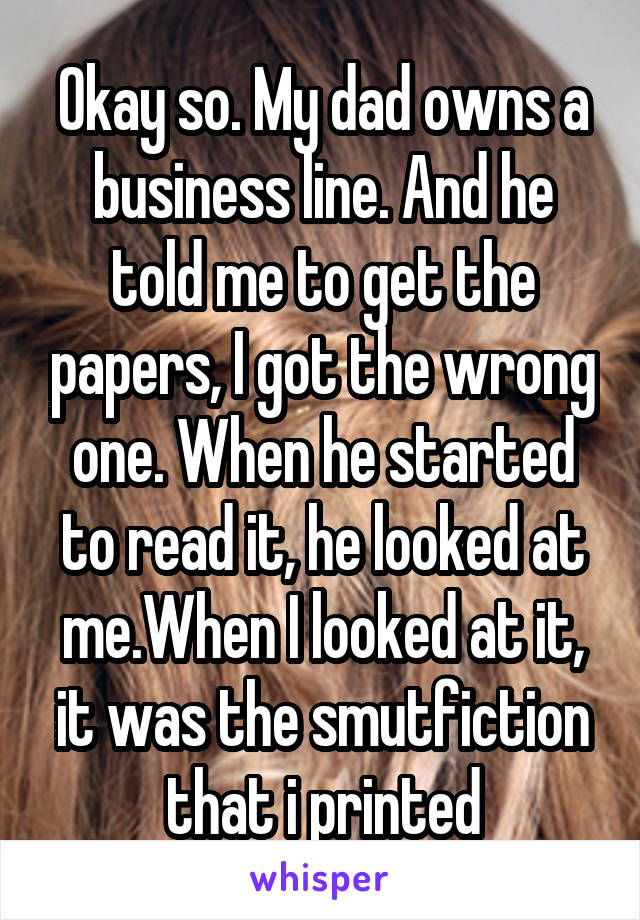 Okay so. My dad owns a business line. And he told me to get the papers, I got the wrong one. When he started to read it, he looked at me.When I looked at it, it was the smutfiction that i printed