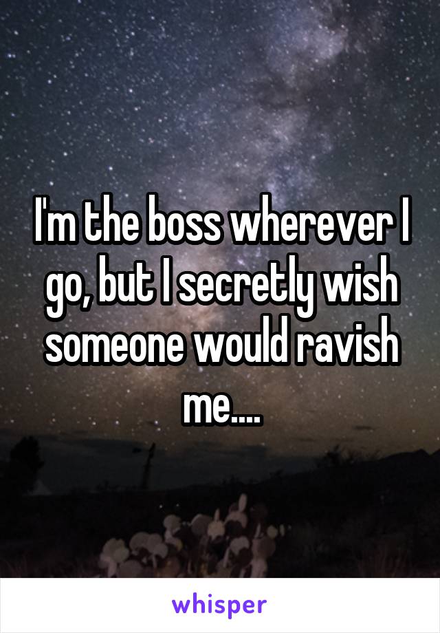 I'm the boss wherever I go, but I secretly wish someone would ravish me....