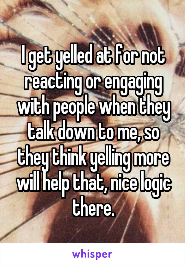 I get yelled at for not reacting or engaging with people when they talk down to me, so they think yelling more will help that, nice logic there.