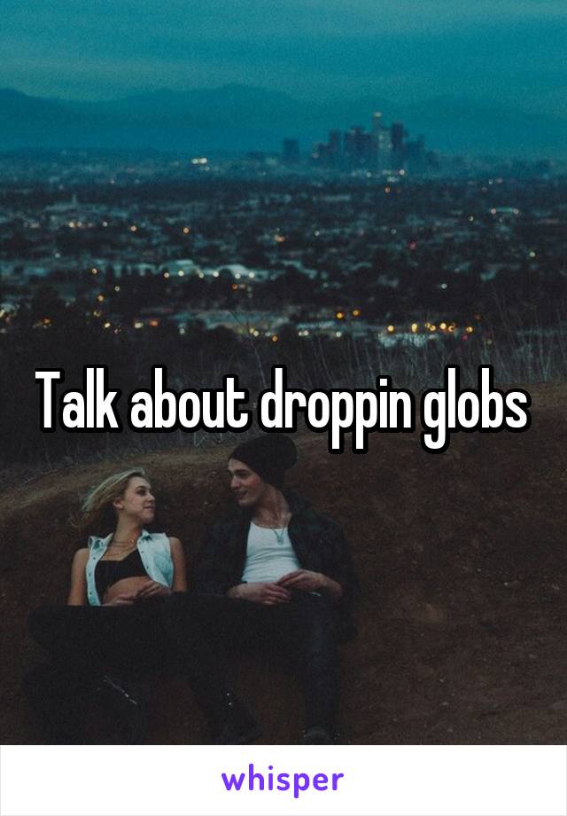 Talk about droppin globs 