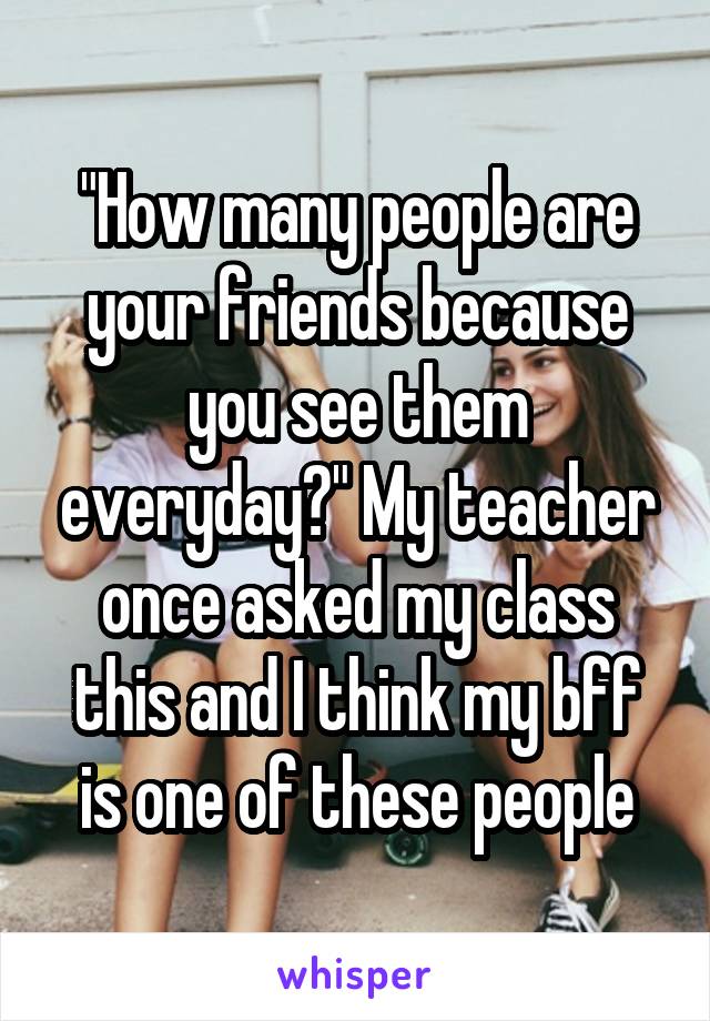 "How many people are your friends because you see them everyday?" My teacher once asked my class this and I think my bff is one of these people