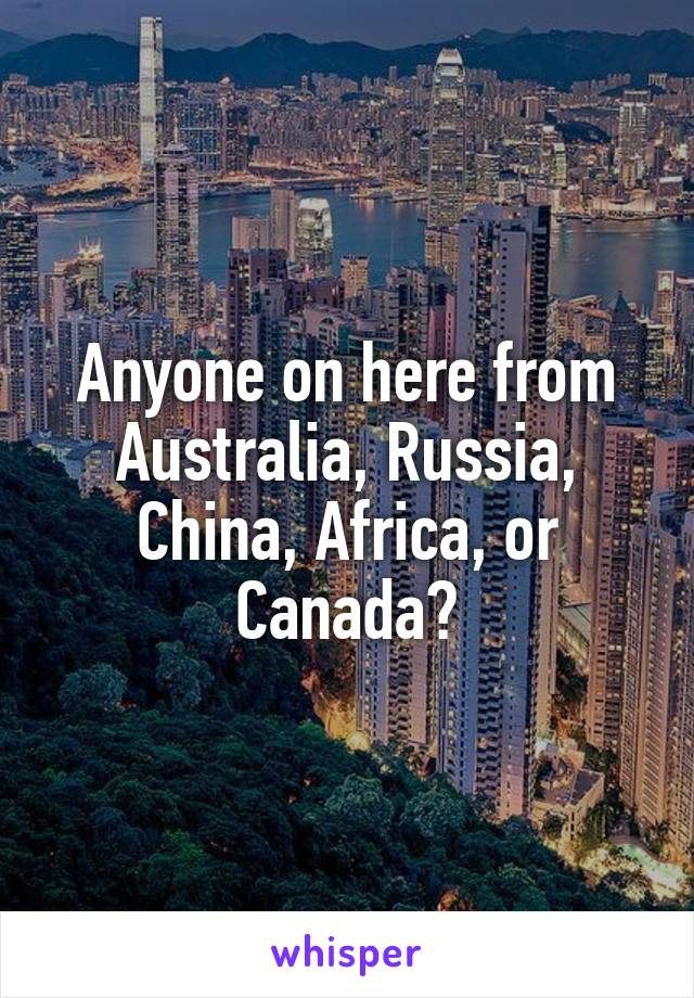 Anyone on here from Australia, Russia, China, Africa, or Canada?
