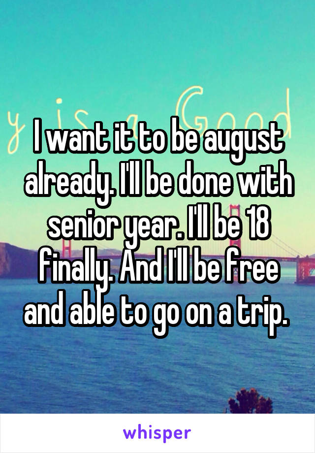 I want it to be august already. I'll be done with senior year. I'll be 18 finally. And I'll be free and able to go on a trip. 