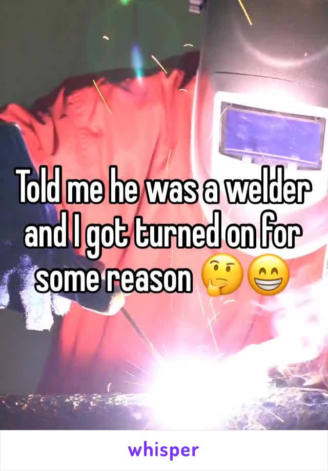 Told me he was a welder and I got turned on for some reason 🤔😁