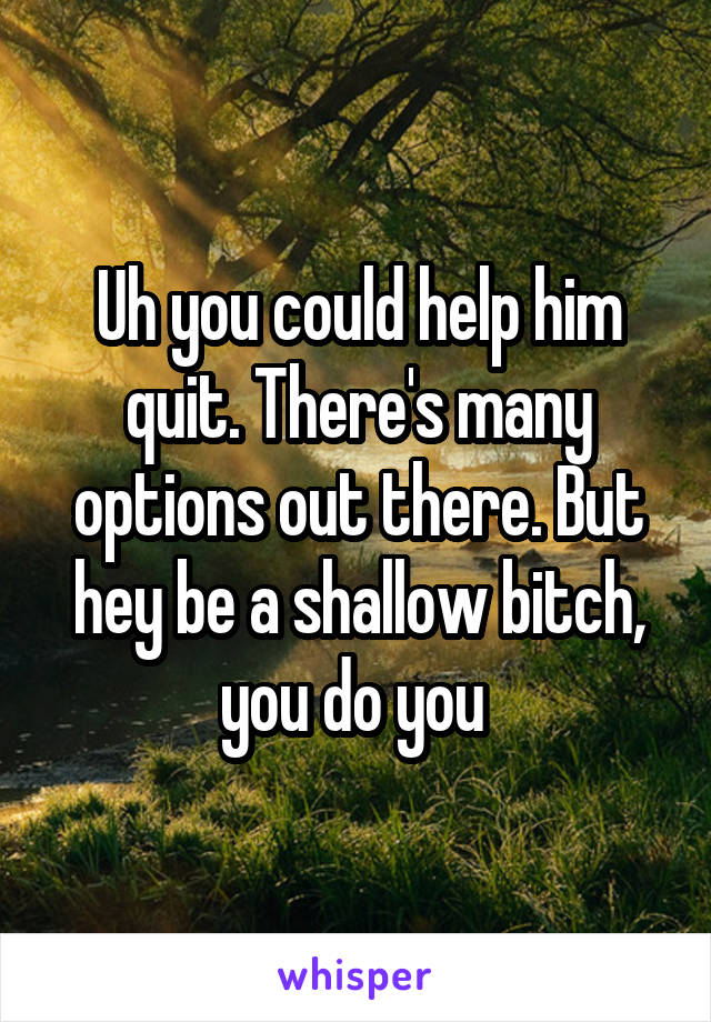 Uh you could help him quit. There's many options out there. But hey be a shallow bitch, you do you 