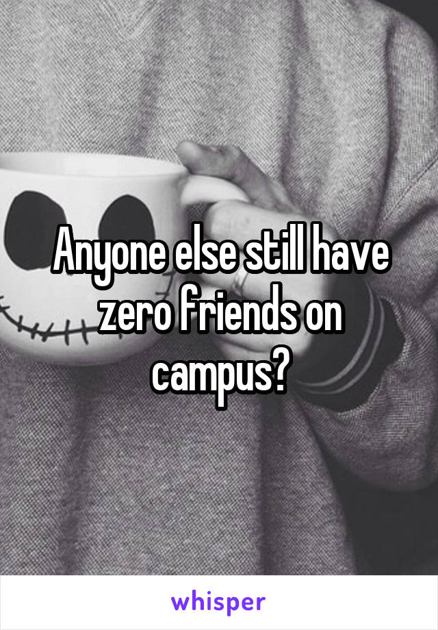 Anyone else still have zero friends on campus?