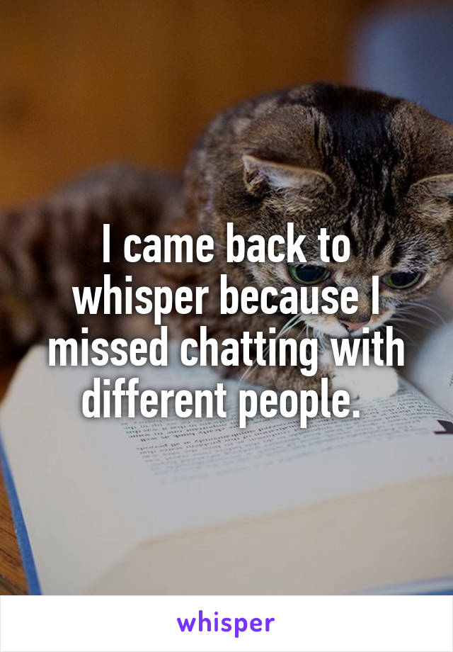 I came back to whisper because I missed chatting with different people. 