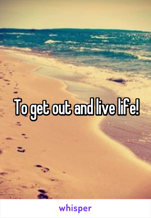To get out and live life!