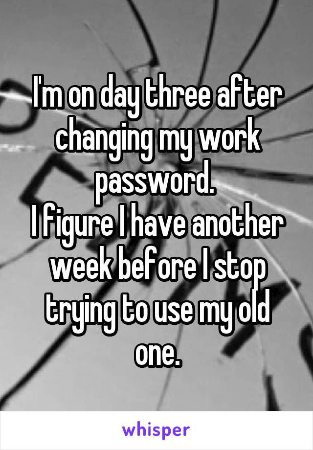 I'm on day three after changing my work password. 
I figure I have another week before I stop trying to use my old one.