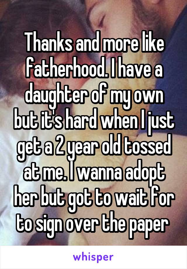 Thanks and more like fatherhood. I have a daughter of my own but it's hard when I just get a 2 year old tossed at me. I wanna adopt her but got to wait for to sign over the paper 