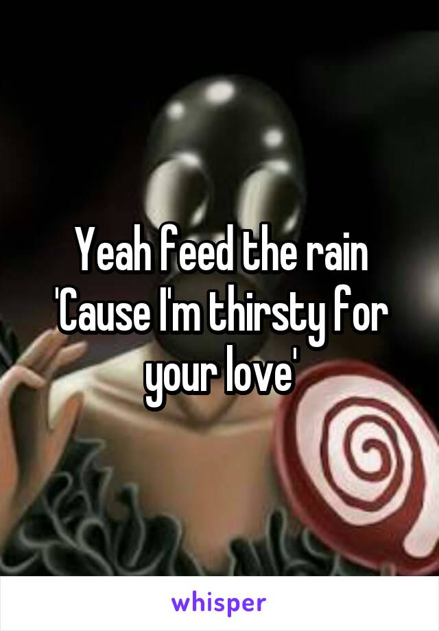 Yeah feed the rain
'Cause I'm thirsty for your love'