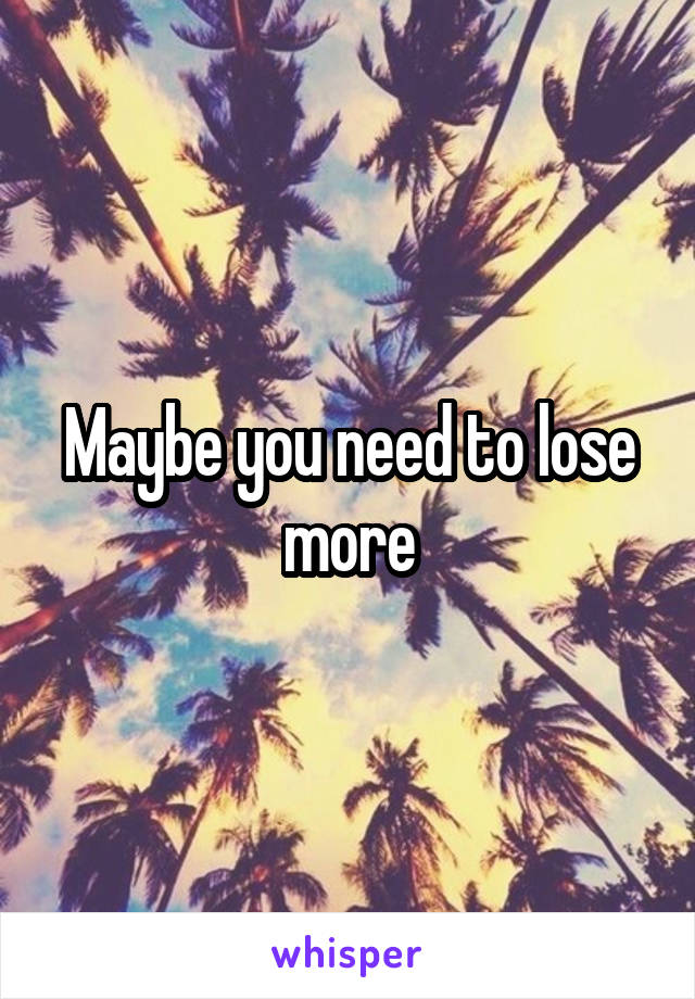 Maybe you need to lose more