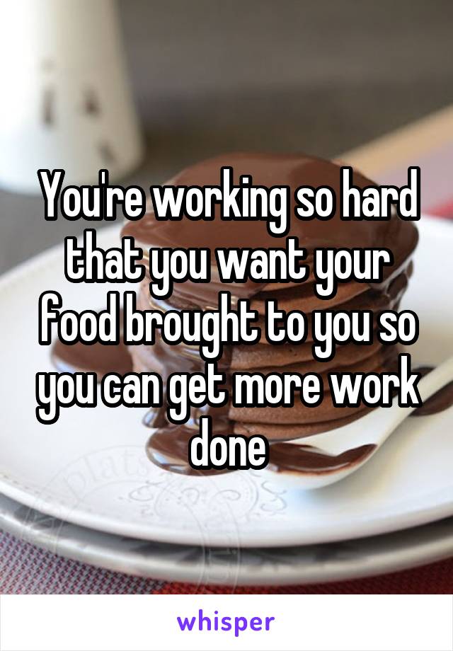 You're working so hard that you want your food brought to you so you can get more work done