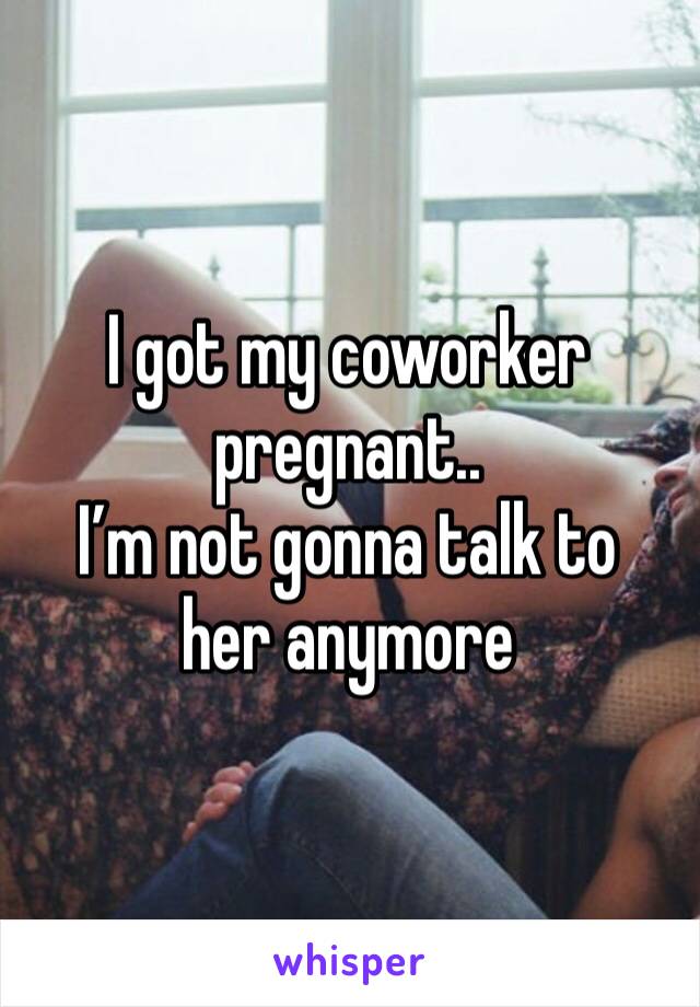 I got my coworker pregnant..
I’m not gonna talk to her anymore 