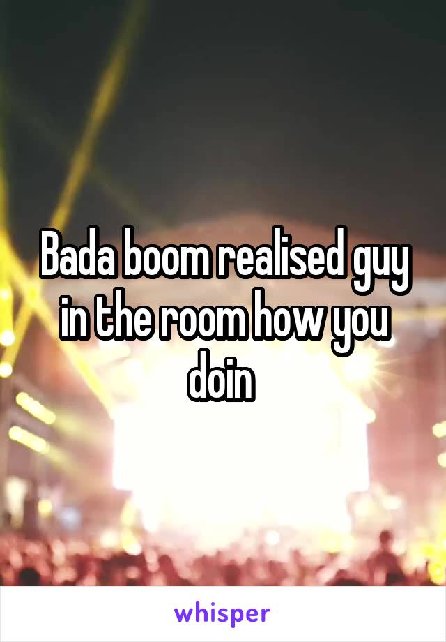 Bada boom realised guy in the room how you doin 