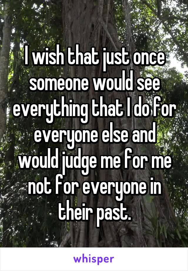 I wish that just once someone would see everything that I do for everyone else and would judge me for me not for everyone in their past.