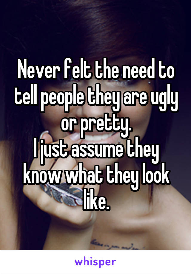 Never felt the need to tell people they are ugly or pretty.
I just assume they know what they look like.