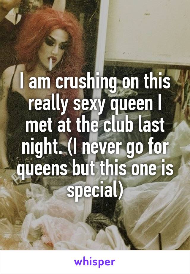 I am crushing on this really sexy queen I met at the club last night. (I never go for queens but this one is special)