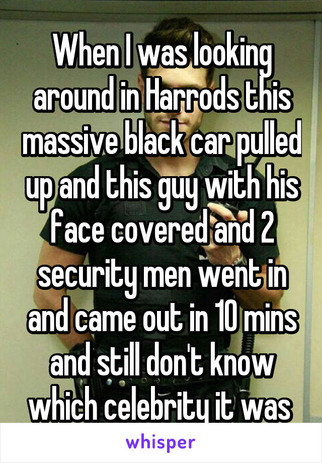 When I was looking around in Harrods this massive black car pulled up and this guy with his face covered and 2 security men went in and came out in 10 mins and still don't know which celebrity it was 