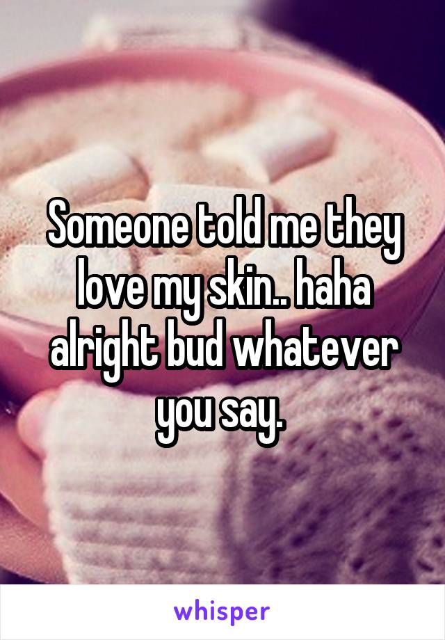 Someone told me they love my skin.. haha alright bud whatever you say. 