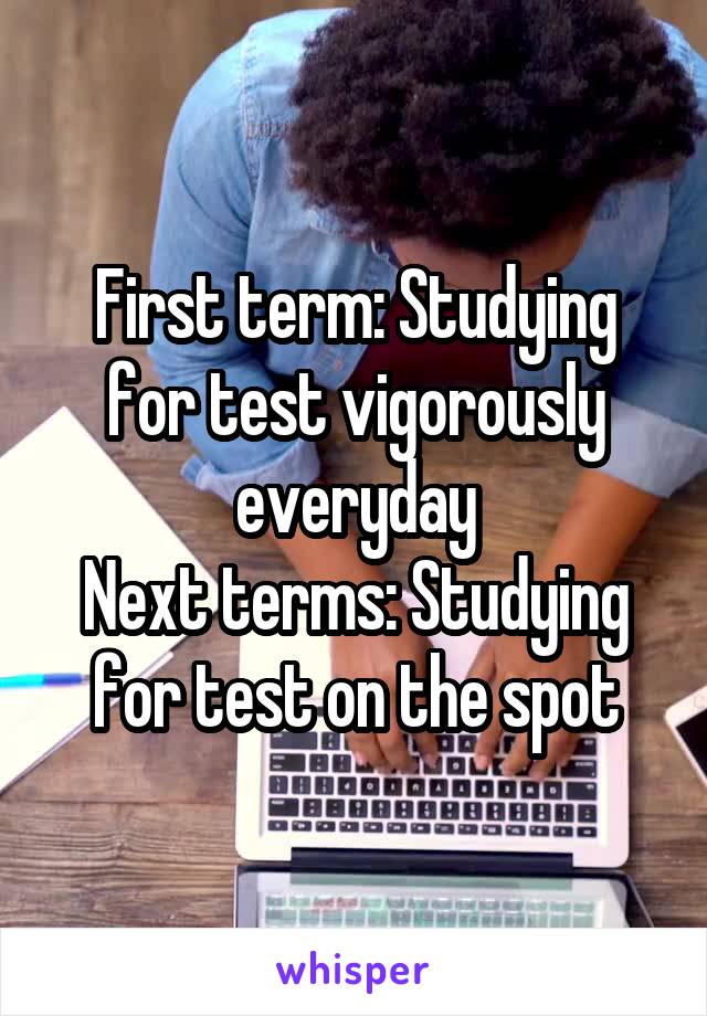 First term: Studying for test vigorously everyday
Next terms: Studying for test on the spot