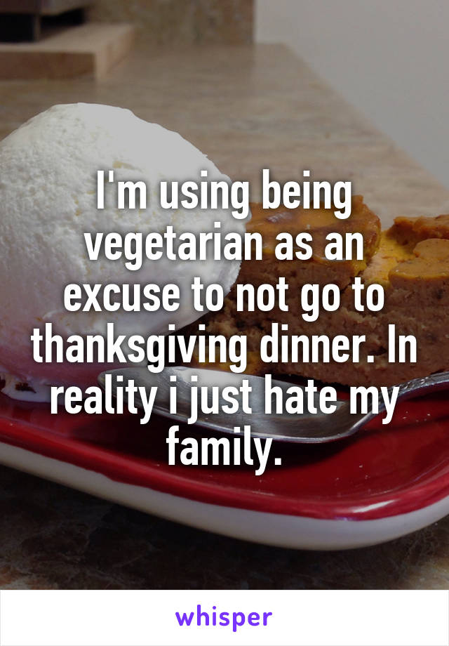 I'm using being vegetarian as an excuse to not go to thanksgiving dinner. In reality i just hate my family.
