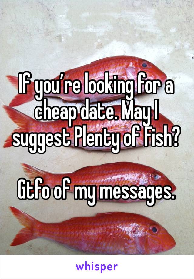 If you’re looking for a cheap date. May I suggest Plenty of Fish? 

Gtfo of my messages. 