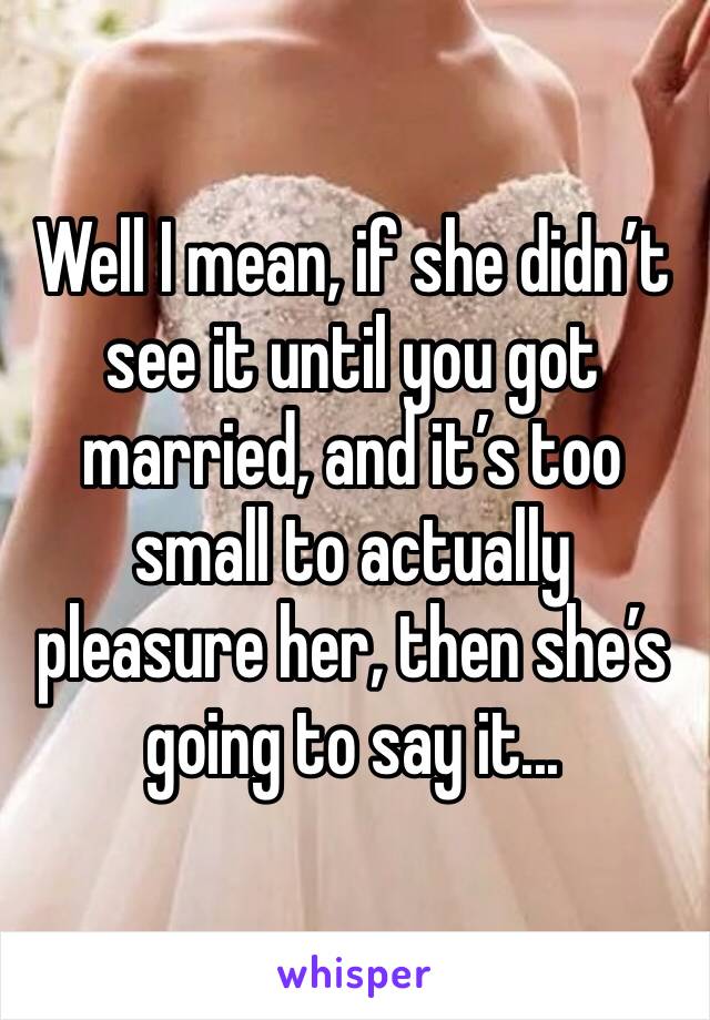 Well I mean, if she didn’t see it until you got married, and it’s too small to actually pleasure her, then she’s going to say it...