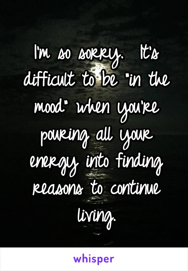 I'm so sorry.  It's difficult to be "in the mood" when you're pouring all your energy into finding reasons to continue living.