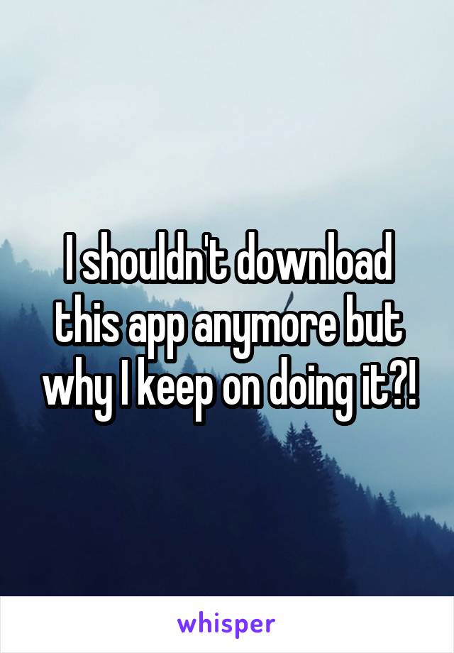 I shouldn't download this app anymore but why I keep on doing it?!