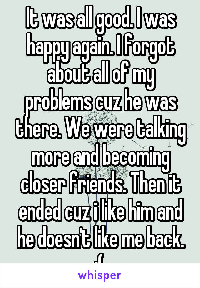 It was all good. I was happy again. I forgot about all of my problems cuz he was there. We were talking more and becoming closer friends. Then it ended cuz i like him and he doesn't like me back. :( 