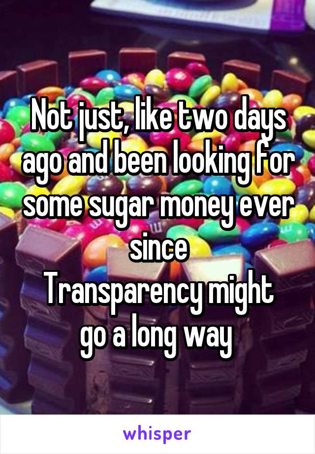 Not just, like two days ago and been looking for some sugar money ever since
Transparency might go a long way 