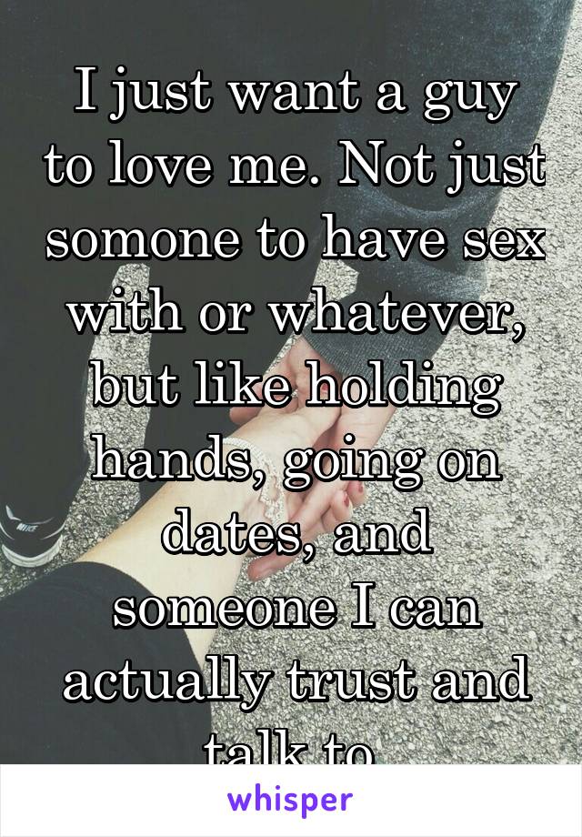 I just want a guy to love me. Not just somone to have sex with or whatever, but like holding hands, going on dates, and someone I can actually trust and talk to.